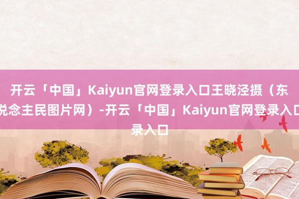 开云「中国」Kaiyun官网登录入口王晓泾摄(东说念主民图片网)-开云「中国」Kaiyun官网登录入口