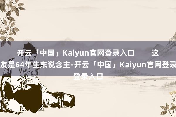 开云「中国」Kaiyun官网登录入口        这位友友是64年生东说念主-开云「中国」Kaiyun官网登录入口