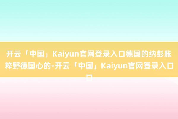 开云「中国」Kaiyun官网登录入口德国的纳彭胀粹野德国心的-开云「中国」Kaiyun官网登录入口