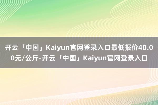 开云「中国」Kaiyun官网登录入口最低报价40.00元/公斤-开云「中国」Kaiyun官网登录入口