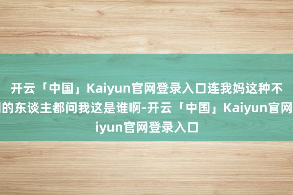 开云「中国」Kaiyun官网登录入口连我妈这种不怎样追剧的东谈主都问我这是谁啊-开云「中国」Kaiyun官网登录入口