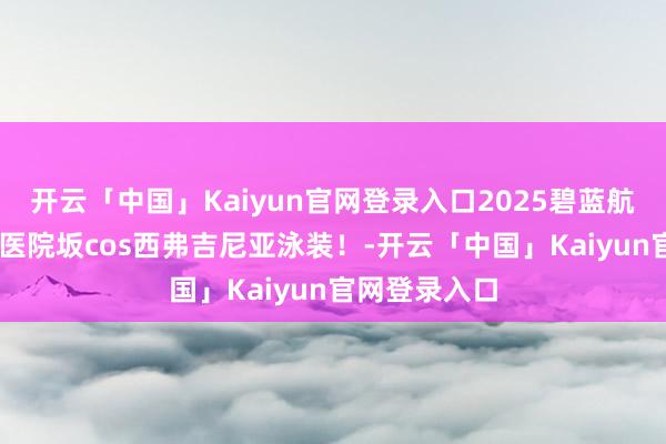 开云「中国」Kaiyun官网登录入口2025碧蓝航路阴寒节 ，医院坂cos西弗吉尼亚泳装！-开云「中国」Kaiyun官网登录入口