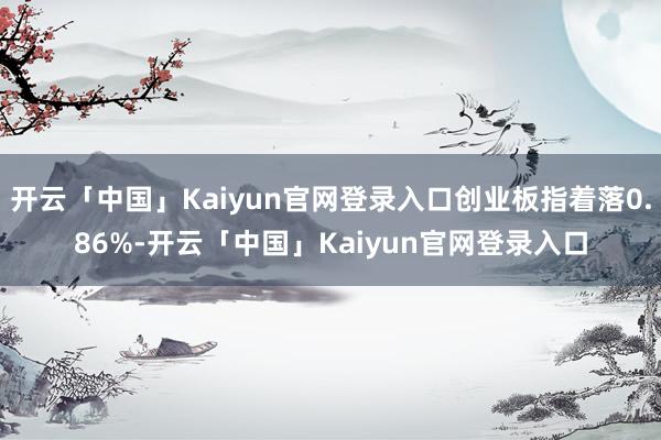 开云「中国」Kaiyun官网登录入口创业板指着落0.86%-开云「中国」Kaiyun官网登录入口