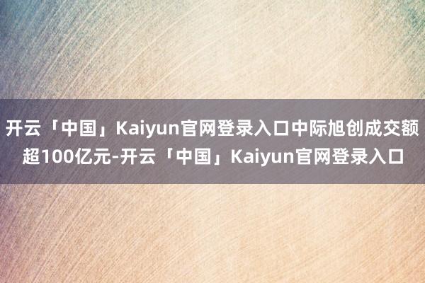 开云「中国」Kaiyun官网登录入口中际旭创成交额超100亿元-开云「中国」Kaiyun官网登录入口