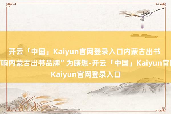 开云「中国」Kaiyun官网登录入口内蒙古出书 集团以“打响内蒙古出书品牌”为瞎想-开云「中国」Kaiyun官网登录入口