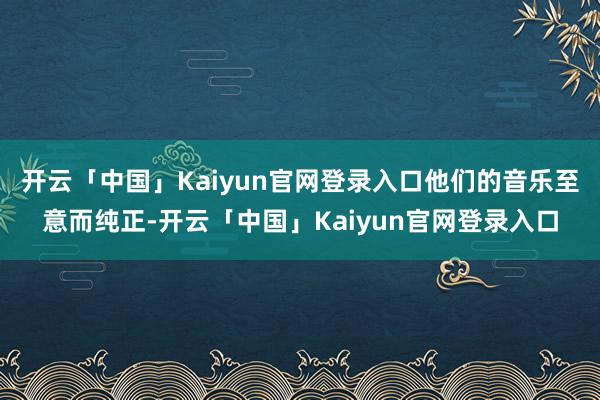 开云「中国」Kaiyun官网登录入口他们的音乐至意而纯正-开云「中国」Kaiyun官网登录入口