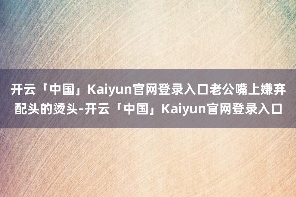 开云「中国」Kaiyun官网登录入口老公嘴上嫌弃配头的烫头-开云「中国」Kaiyun官网登录入口
