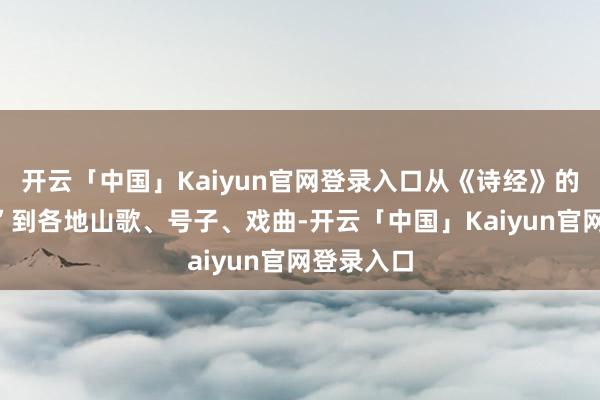 开云「中国」Kaiyun官网登录入口从《诗经》的“细腻颂”到各地山歌、号子、戏曲-开云「中国」Kaiyun官网登录入口