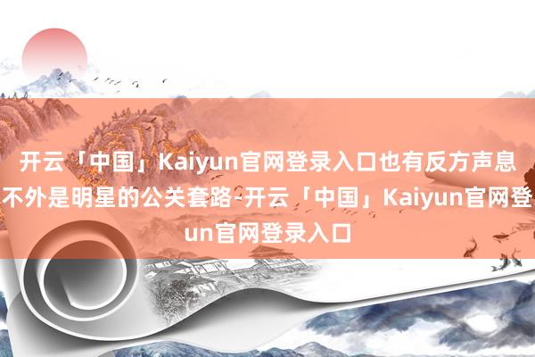 开云「中国」Kaiyun官网登录入口也有反方声息说“这不外是明星的公关套路-开云「中国」Kaiyun官网登录入口