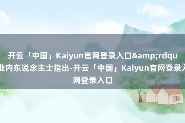 开云「中国」Kaiyun官网登录入口&rdquo;　　业内东说念主士指出-开云「中国」Kaiyun官网登录入口