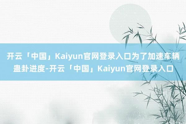 开云「中国」Kaiyun官网登录入口为了加速车辆蛊卦进度-开云「中国」Kaiyun官网登录入口