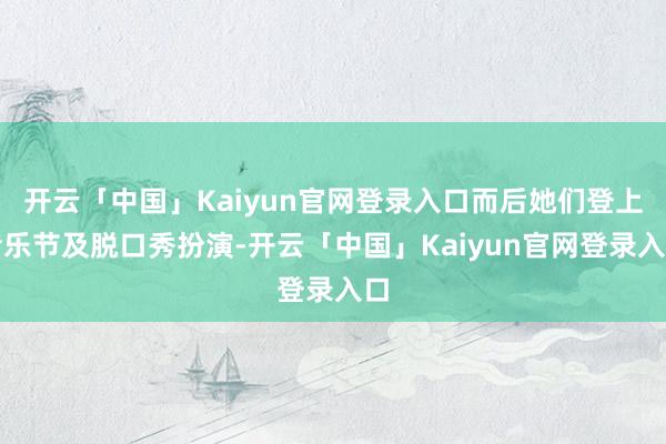 开云「中国」Kaiyun官网登录入口而后她们登上音乐节及脱口秀扮演-开云「中国」Kaiyun官网登录入口