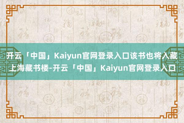 开云「中国」Kaiyun官网登录入口该书也将入藏上海藏书楼-开云「中国」Kaiyun官网登录入口