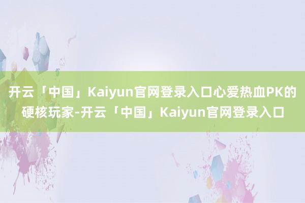 开云「中国」Kaiyun官网登录入口心爱热血PK的硬核玩家-开云「中国」Kaiyun官网登录入口