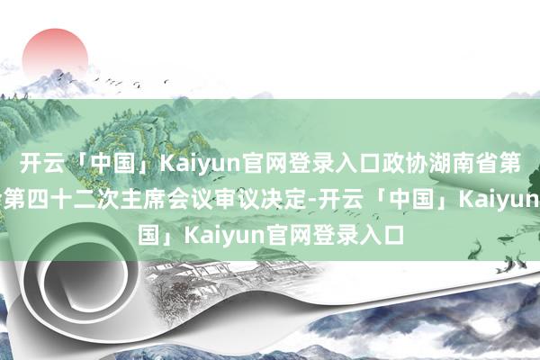 开云「中国」Kaiyun官网登录入口政协湖南省第十三届委员会第四十二次主席会议审议决定-开云「中国」Kaiyun官网登录入口