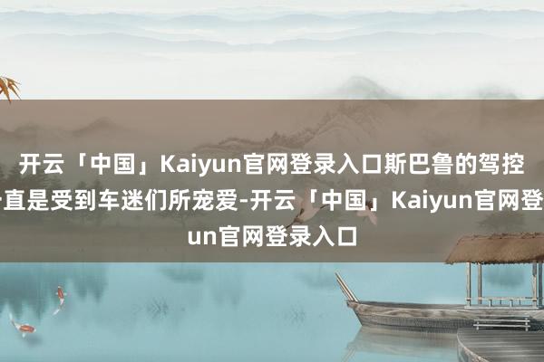 开云「中国」Kaiyun官网登录入口斯巴鲁的驾控体验一直是受到车迷们所宠爱-开云「中国」Kaiyun官网登录入口