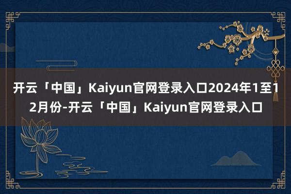 开云「中国」Kaiyun官网登录入口2024年1至12月份-开云「中国」Kaiyun官网登录入口