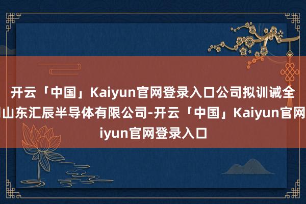 开云「中国」Kaiyun官网登录入口公司拟训诫全资子公司山东汇辰半导体有限公司-开云「中国」Kaiyun官网登录入口