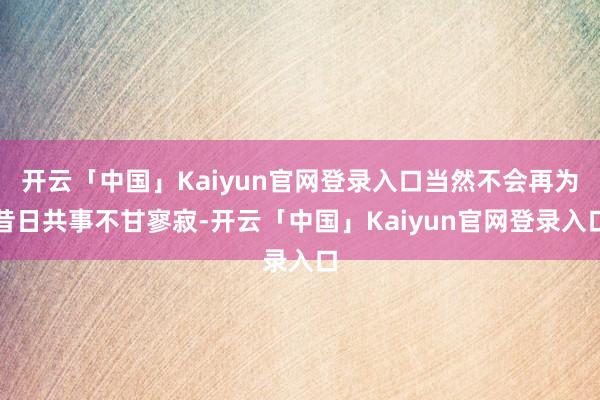 开云「中国」Kaiyun官网登录入口当然不会再为昔日共事不甘寥寂-开云「中国」Kaiyun官网登录入口