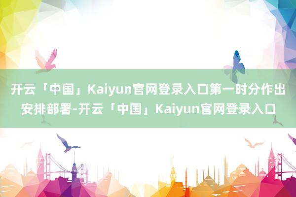 开云「中国」Kaiyun官网登录入口第一时分作出安排部署-开云「中国」Kaiyun官网登录入口