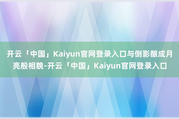 开云「中国」Kaiyun官网登录入口与倒影酿成月亮般相貌-开云「中国」Kaiyun官网登录入口