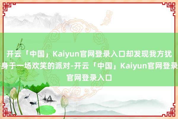 开云「中国」Kaiyun官网登录入口却发现我方犹如跻身于一场欢笑的派对-开云「中国」Kaiyun官网登录入口
