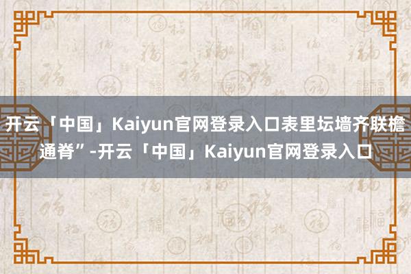 开云「中国」Kaiyun官网登录入口表里坛墙齐联檐通脊”-开云「中国」Kaiyun官网登录入口