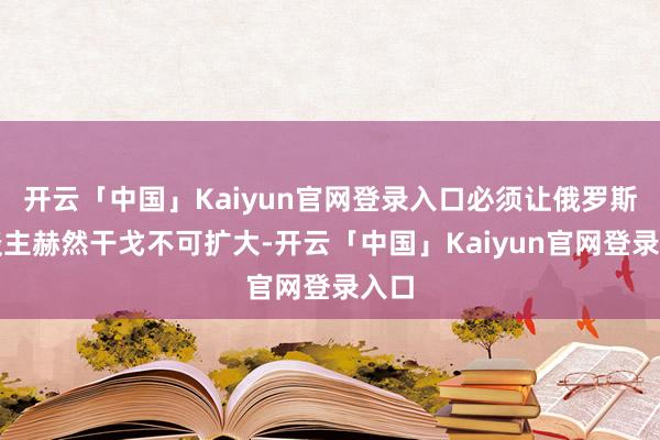 开云「中国」Kaiyun官网登录入口必须让俄罗斯东谈主赫然干戈不可扩大-开云「中国」Kaiyun官网登录入口