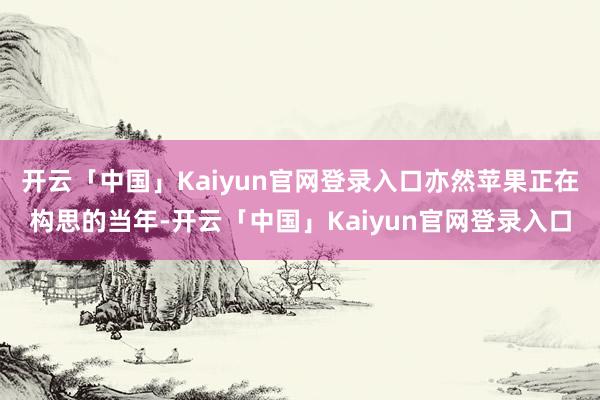 开云「中国」Kaiyun官网登录入口亦然苹果正在构思的当年-开云「中国」Kaiyun官网登录入口