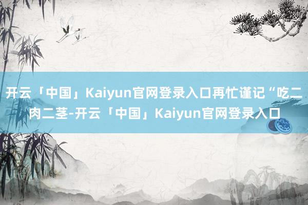 开云「中国」Kaiyun官网登录入口再忙谨记“吃二肉二茎-开云「中国」Kaiyun官网登录入口