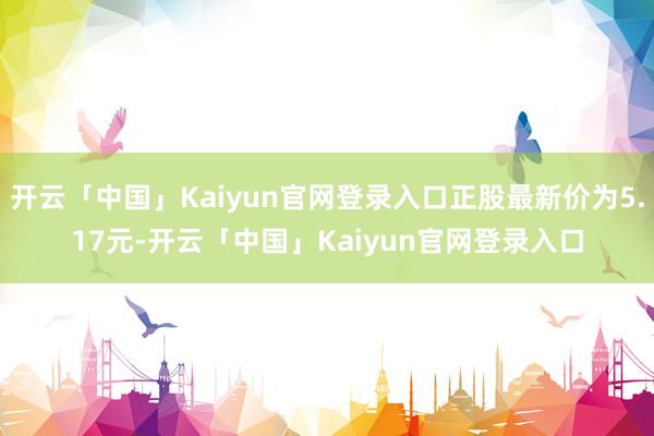 开云「中国」Kaiyun官网登录入口正股最新价为5.17元-开云「中国」Kaiyun官网登录入口