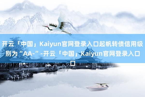 开云「中国」Kaiyun官网登录入口起帆转债信用级别为“AA-”-开云「中国」Kaiyun官网登录入口