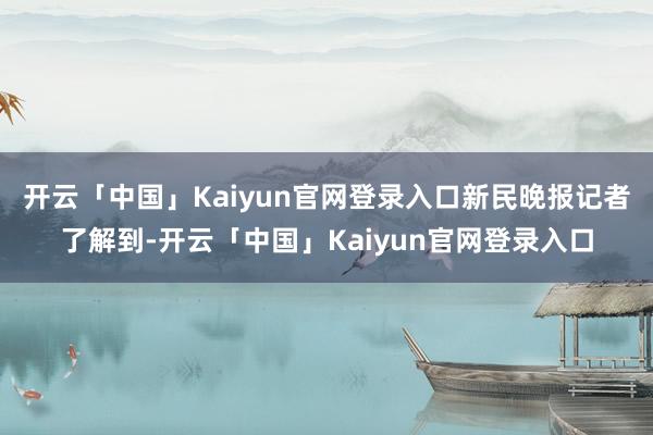 开云「中国」Kaiyun官网登录入口　　新民晚报记者了解到-开云「中国」Kaiyun官网登录入口