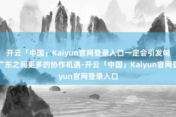 开云「中国」Kaiyun官网登录入口一定会引发匈牙利和广东之间更多的协作机遇-开云「中国」Kaiyun官网登录入口