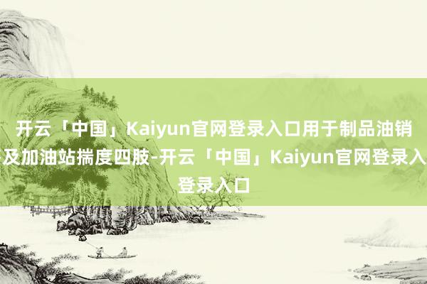 开云「中国」Kaiyun官网登录入口用于制品油销售及加油站揣度四肢-开云「中国」Kaiyun官网登录入口