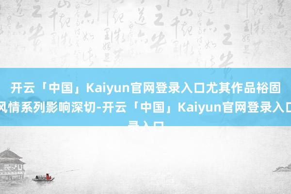 开云「中国」Kaiyun官网登录入口尤其作品裕固风情系列影响深切-开云「中国」Kaiyun官网登录入口