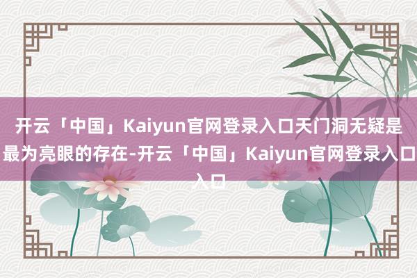 开云「中国」Kaiyun官网登录入口天门洞无疑是最为亮眼的存在-开云「中国」Kaiyun官网登录入口