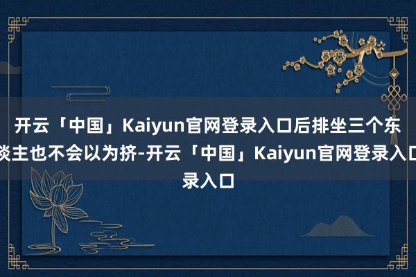 开云「中国」Kaiyun官网登录入口后排坐三个东谈主也不会以为挤-开云「中国」Kaiyun官网登录入口
