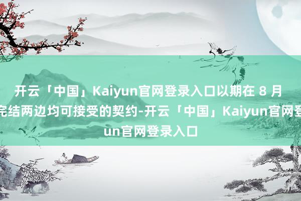 开云「中国」Kaiyun官网登录入口以期在 8 月 1 日前完结两边均可接受的契约-开云「中国」Kaiyun官网登录入口