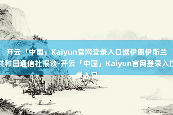 开云「中国」Kaiyun官网登录入口据伊朗伊斯兰共和国通信社报谈-开云「中国」Kaiyun官网登录入口