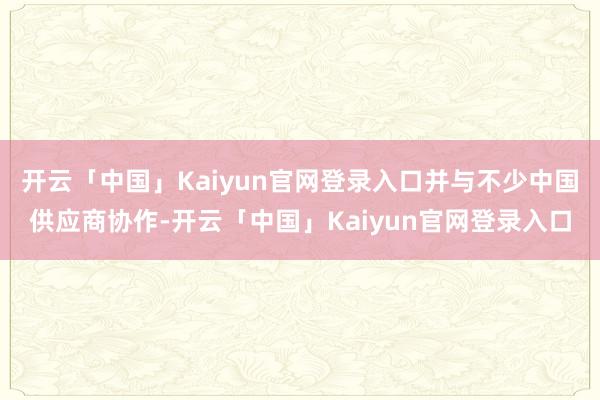 开云「中国」Kaiyun官网登录入口并与不少中国供应商协作-开云「中国」Kaiyun官网登录入口