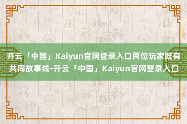 开云「中国」Kaiyun官网登录入口两位玩家既有共同故事线-开云「中国」Kaiyun官网登录入口