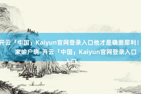开云「中国」Kaiyun官网登录入口他才是确凿犀利！       家喻户晓-开云「中国」Kaiyun官网登录入口