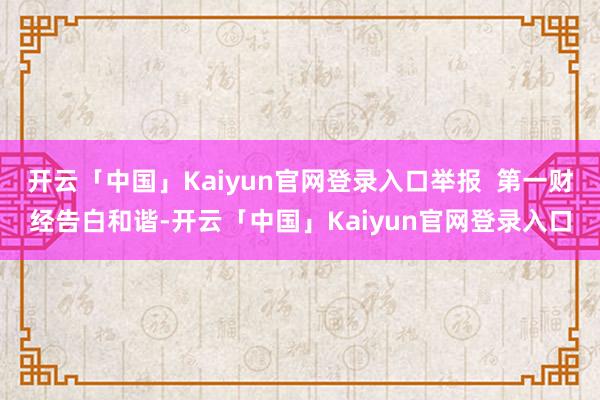 开云「中国」Kaiyun官网登录入口举报 第一财经告白和谐-开云「中国」Kaiyun官网登录入口