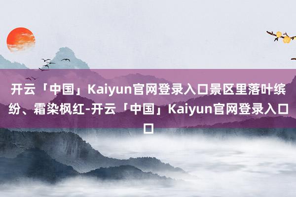 开云「中国」Kaiyun官网登录入口景区里落叶缤纷、霜染枫红-开云「中国」Kaiyun官网登录入口