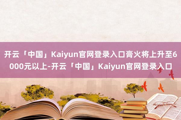 开云「中国」Kaiyun官网登录入口膏火将上升至6000元以上-开云「中国」Kaiyun官网登录入口