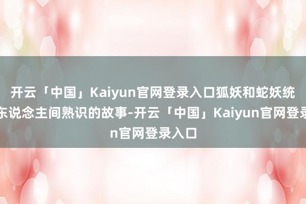 开云「中国」Kaiyun官网登录入口狐妖和蛇妖统共在东说念主间熟识的故事-开云「中国」Kaiyun官网登录入口