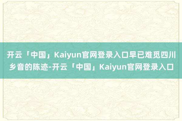 开云「中国」Kaiyun官网登录入口早已难觅四川乡音的陈迹-开云「中国」Kaiyun官网登录入口