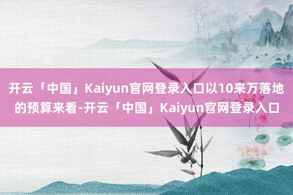 开云「中国」Kaiyun官网登录入口以10来万落地的预算来看-开云「中国」Kaiyun官网登录入口