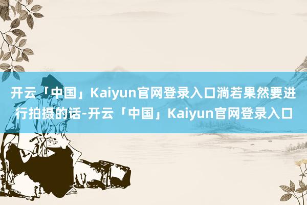 开云「中国」Kaiyun官网登录入口淌若果然要进行拍摄的话-开云「中国」Kaiyun官网登录入口